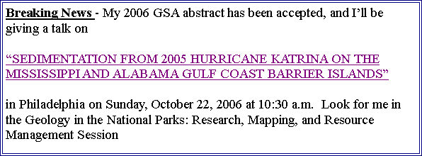Text Box: Breaking News - My 2006 GSA abstract has been accepted, and Ill be giving a talk on SEDIMENTATION FROM 2005 HURRICANE KATRINA ON THE MISSISSIPPI AND ALABAMA GULF COAST BARRIER ISLANDSin Philadelphia on Sunday, October 22, 2006 at 10:30 a.m.  Look for me in the Geology in the National Parks: Research, Mapping, and Resource Management Session