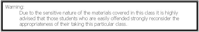 Text Box: Warning:
	Due to the sensitive nature of the materials covered in this class it is highly 	advised that those students who are easily offended strongly reconsider the 	appropriateness of their taking this particular class. 
