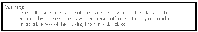 Text Box: Warning:
	Due to the sensitive nature of the materials covered in this class it is highly 	advised that those students who are easily offended strongly reconsider the 	appropriateness of their taking this particular class. 
