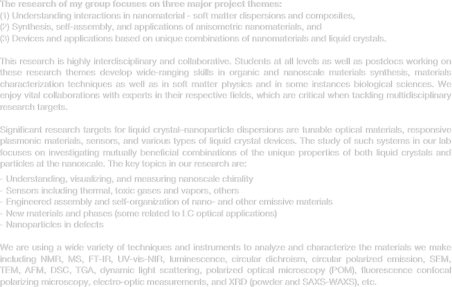 The research of my group focuses on three major project themes: 
Understanding interactions in nanomaterial - soft matter dispersions and composites, 
Synthesis, self-assembly, and applications of anisometric nanomaterials, and 
Devices and applications based on unique combinations of nanomaterials and liquid crystals.

This research is highly interdisciplinary and collaborative. Students at all levels as well as postdocs working on these research themes develop wide-ranging skills in organic and nanoscale materials synthesis, materials characterization techniques as well as in soft matter physics and in some instances biological sciences. We enjoy vital collaborations with experts in their respective fields, which are critical when tackling multidisciplinary research targets. 
Significant research targets for liquid crystal–nanoparticle dispersions are tunable optical materials, responsive plasmonic materials, sensors, and various types of liquid crystal devices. The study of such systems in our lab focuses on investigating mutually beneficial combinations of the unique properties of both liquid crystals and particles at the nanoscale. The key topics in our research are:

Understanding, visualizing, and measuring nanoscale chirality
Sensors including thermal, toxic gases and vapors, others
Engineered assembly and self-organization of nano- and other emissive materials
New materials and phases (some related to LC optical applications)
Nanoparticles in defects 
We are using a wide variety of techniques and instruments to analyze and characterize the materials we make including NMR, MS, FT-IR, UV-vis-NIR, luminescence, circular dichroism, circular polarized emission, SEM, TEM, AFM, DSC, TGA, dynamic light scattering, polarized optical microscopy (POM), fluorescence confocal polarizing microscopy, electro-optic measurements, and XRD (powder and SAXS-WAXS), etc.